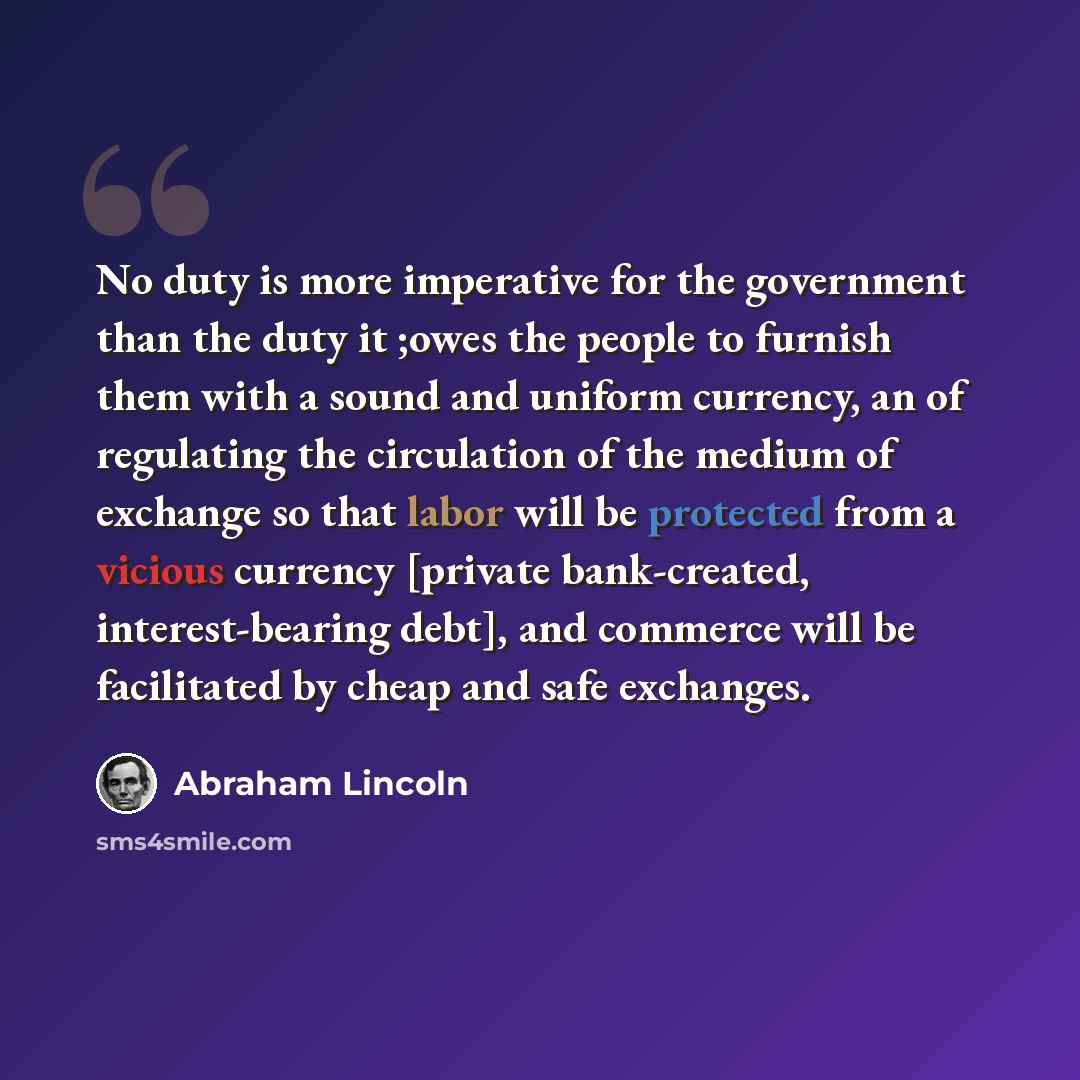 “No duty is more imperative for the government than the duty it ;owes the people to furnish them with a sound and uniform currency, an of regulating the circulation of the medium of exchange so that labor will be protected from a vicious currency [private bank-created, interest-bearing debt], and…” quote by Abraham Lincoln