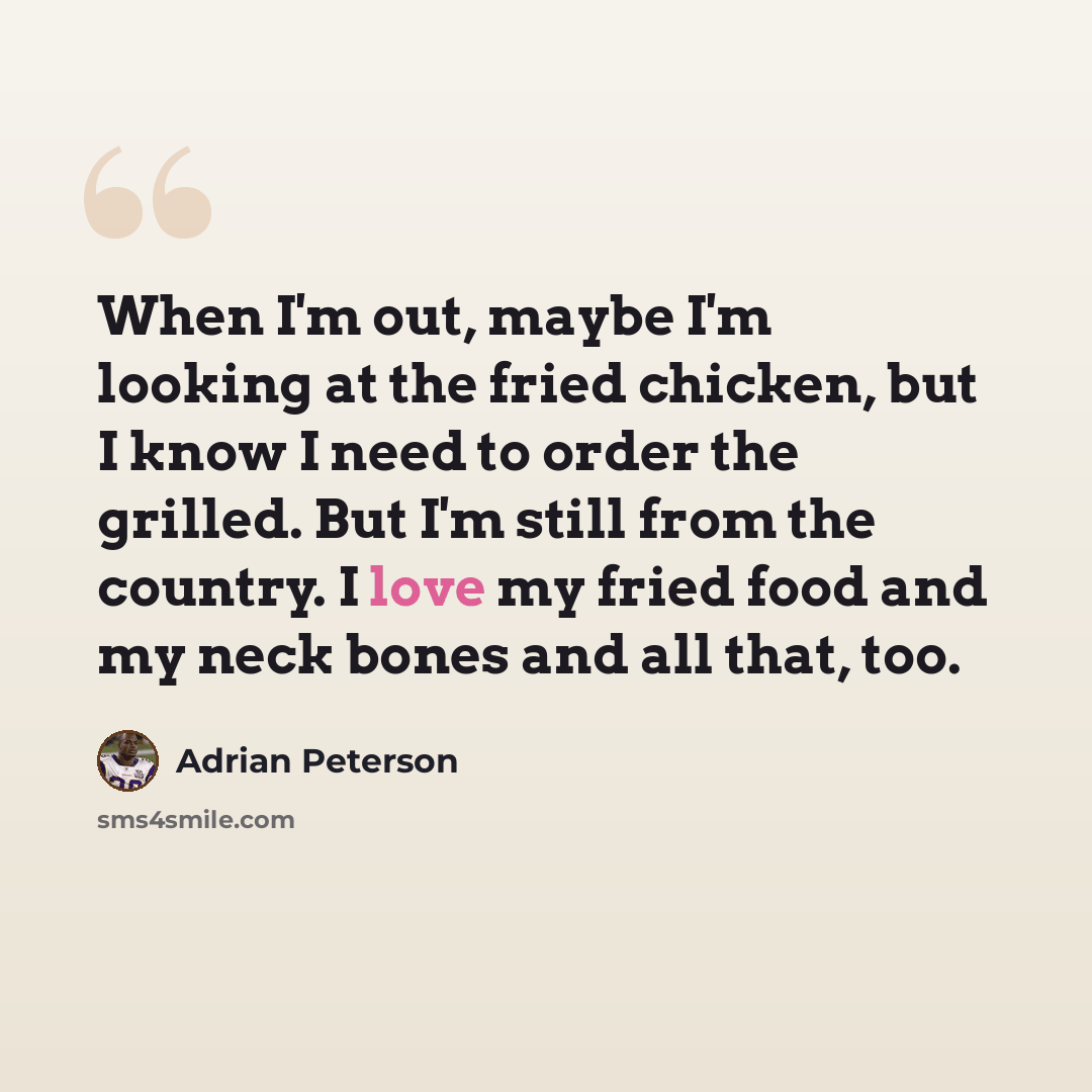 “When I'm out, maybe I'm looking at the fried chicken, but I know I need to order the grilled. But I'm still from the country. I love my fried food and my neck bones and all that, too.” quote by Adrian Peterson