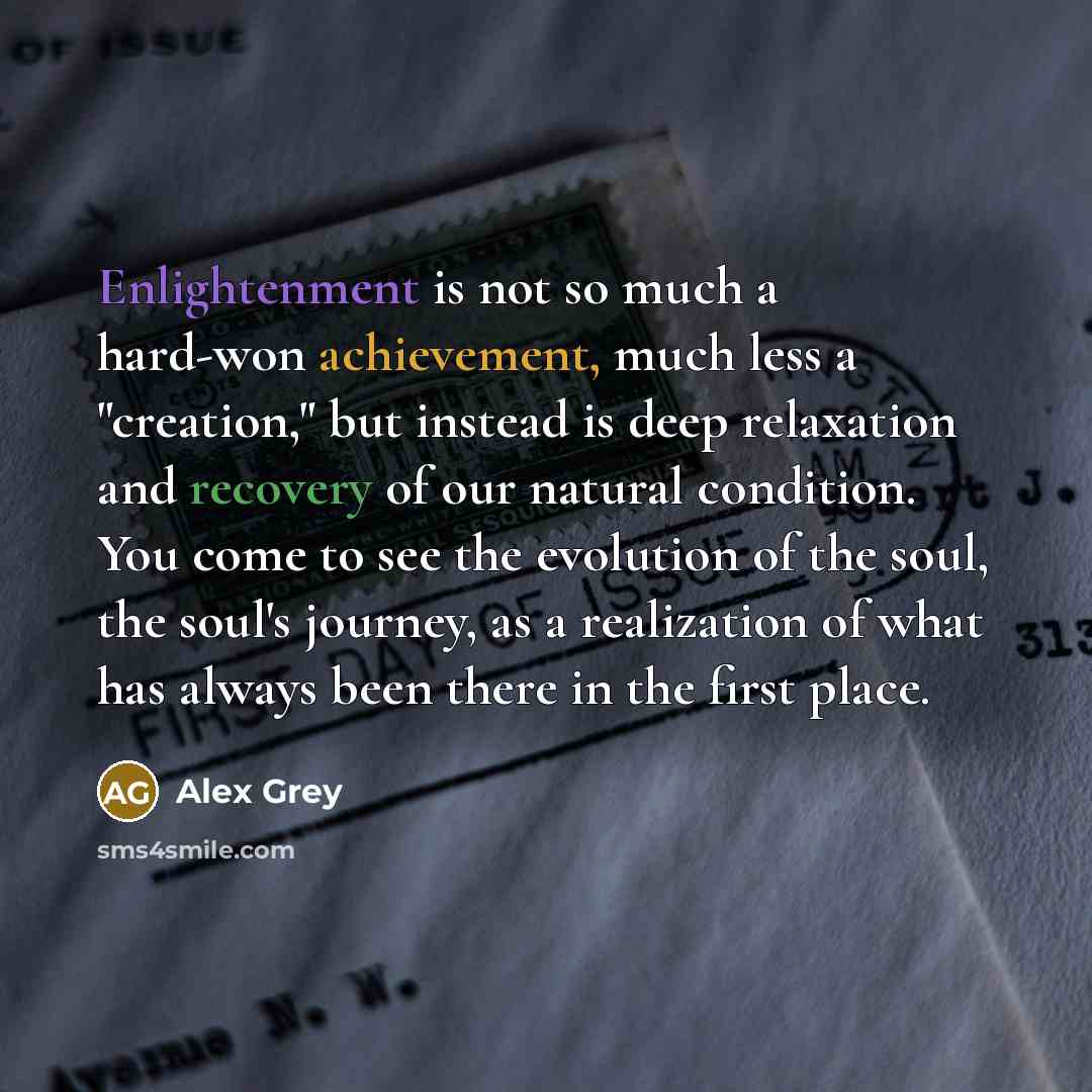 “Enlightenment is not so much a hard-won achievement, much less a "creation," but instead is deep relaxation and recovery of our natural condition. You come to see the evolution of the soul, the soul's journey, as a realization of what has always been there in the first place.” quote by Alex Grey