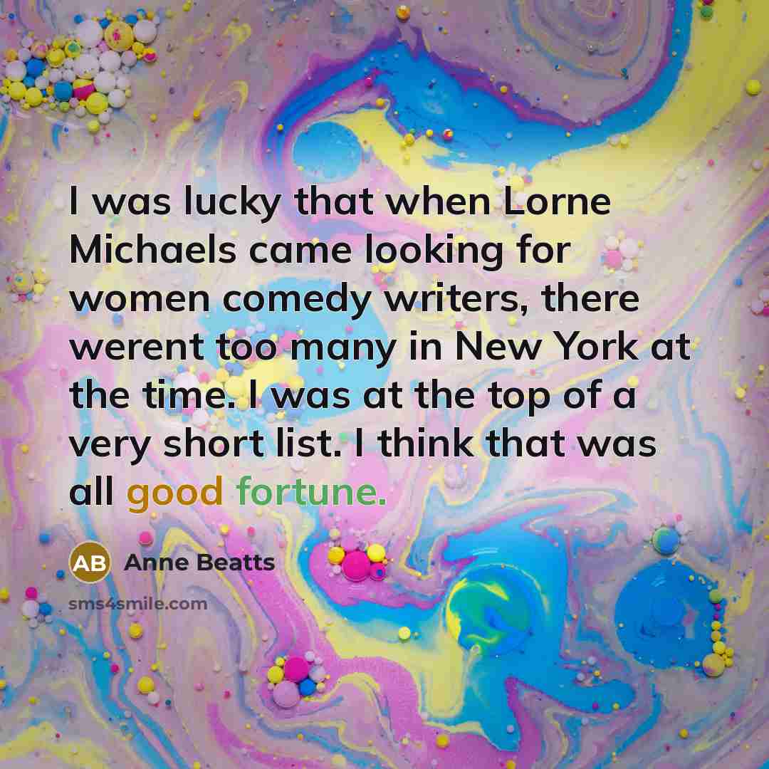 “I was lucky that when Lorne Michaels came looking for women comedy writers, there werent too many in New York at the time. I was at the top of a very short list. I think that was all good fortune.” quote by Anne Beatts