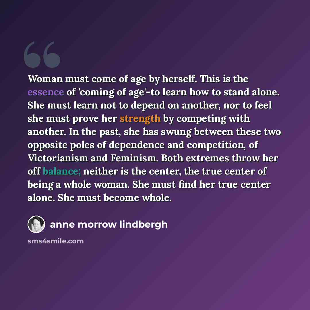 “Woman must come of age by herself. This is the essence of 'coming of age'-to learn how to stand alone. She must learn not to depend on another, nor to feel she must prove her strength by competing with another. In the past, she has swung between these two opposite poles of dependence and…” quote by Anne Morrow Lindbergh