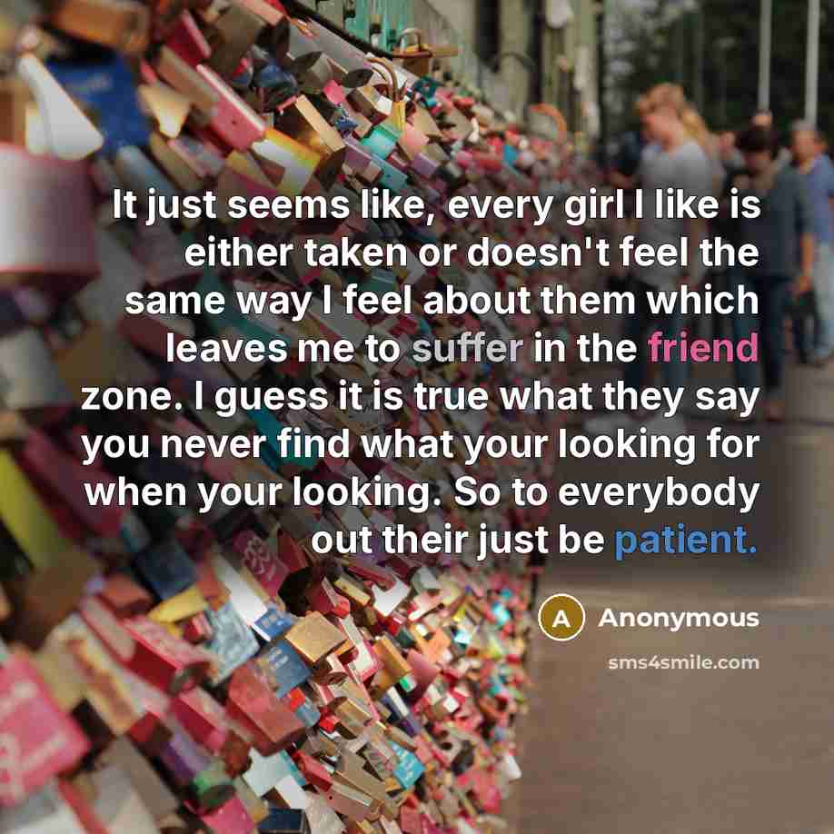 “It just seems like, every girl I like is either taken or doesn't feel the same way I feel about them which leaves me to suffer in the friend zone. I guess it is true what they say you never find what your looking for when your looking. So to everybody out their just be patient.” quote by Anonymous
