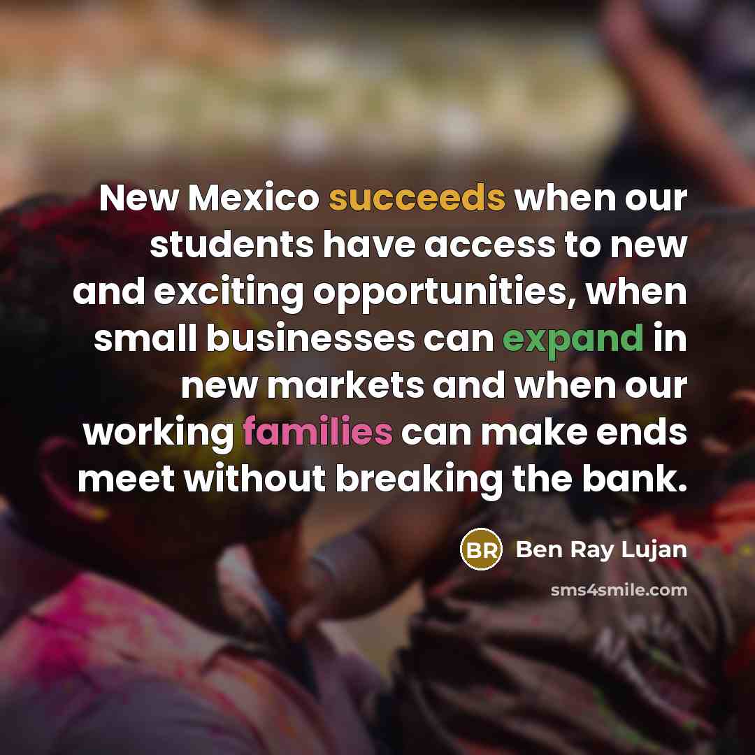 “New Mexico succeeds when our students have access to new and exciting opportunities, when small businesses can expand in new markets and when our working families can make ends meet without breaking the bank.” quote by Ben Ray Lujan