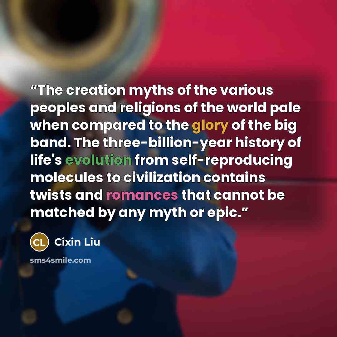 “The creation myths of the various peoples and religions of the world pale when compared to the glory of the big band. The three-billion-year history of life's evolution from self-reproducing molecules to civilization contains twists and romances that cannot be matched by any myth or epic.” quote by Cixin Liu