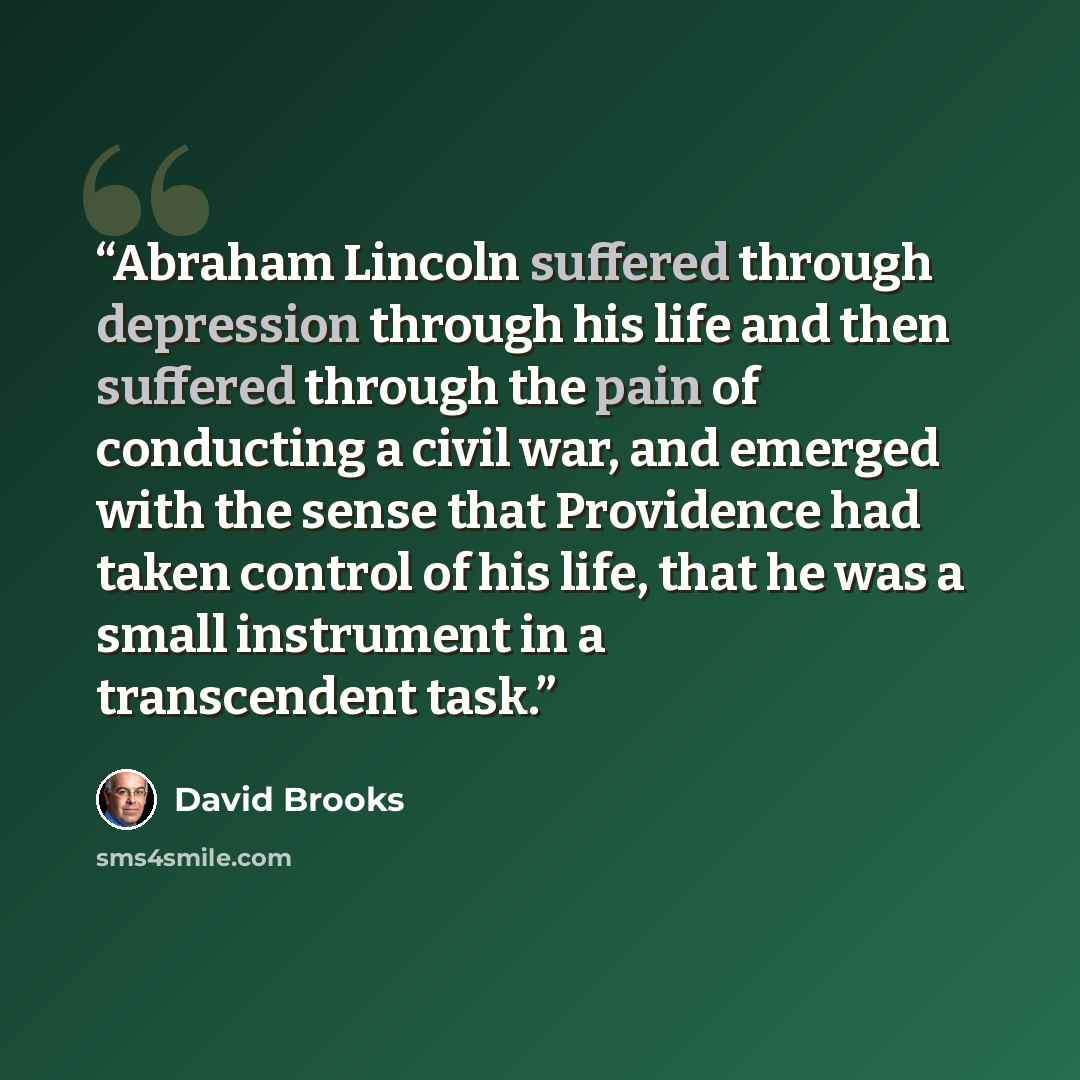 “Abraham Lincoln suffered through depression through his life and then suffered through the pain of conducting a civil war, and emerged with the sense that Providence had taken control of his life, that he was a small instrument in a transcendent task.” quote by David Brooks