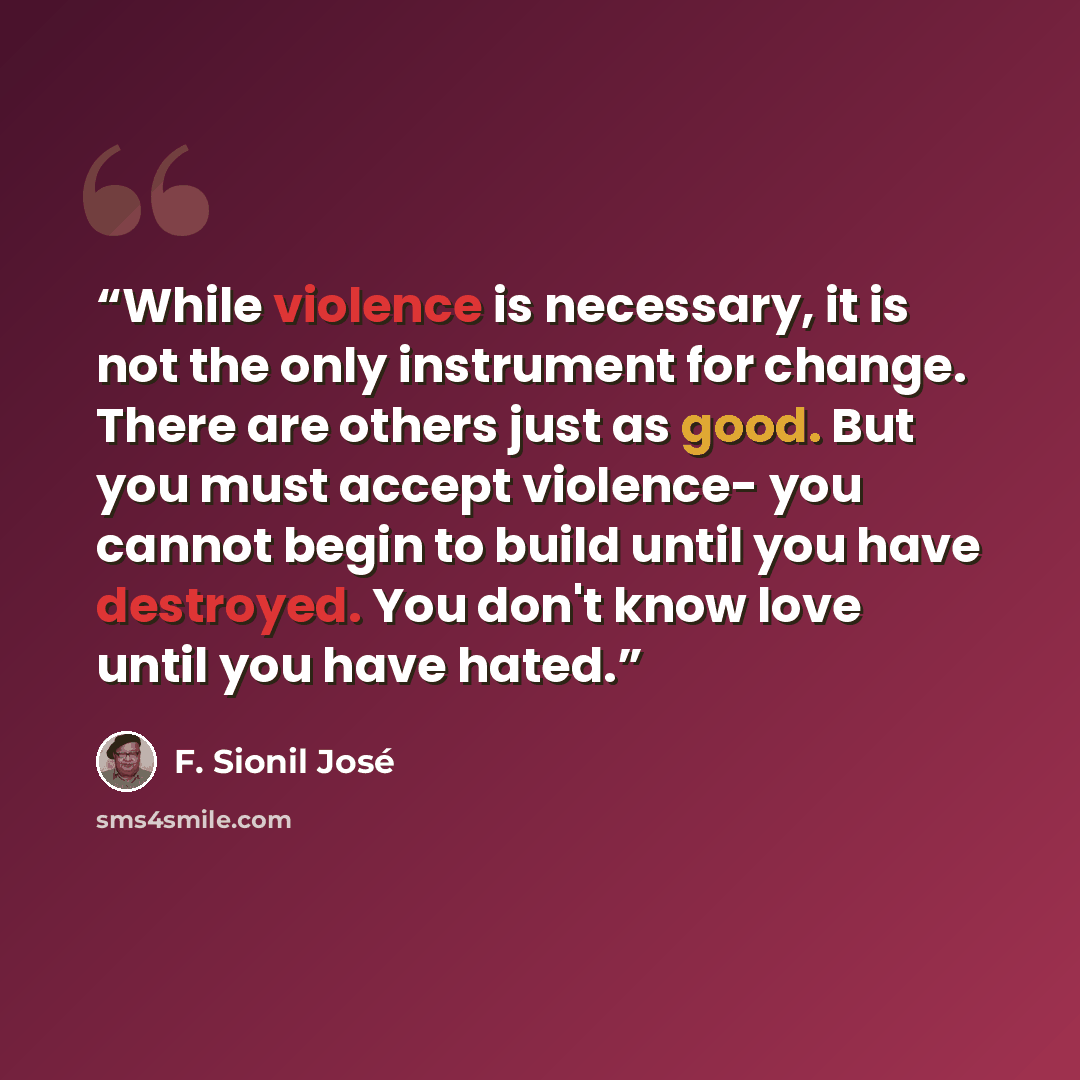 “While violence is necessary, it is not the only instrument for change. There are others just as good. But you must accept violence- you cannot begin to build until you have destroyed. You don't know love until you have hated.” quote by F. Sionil José