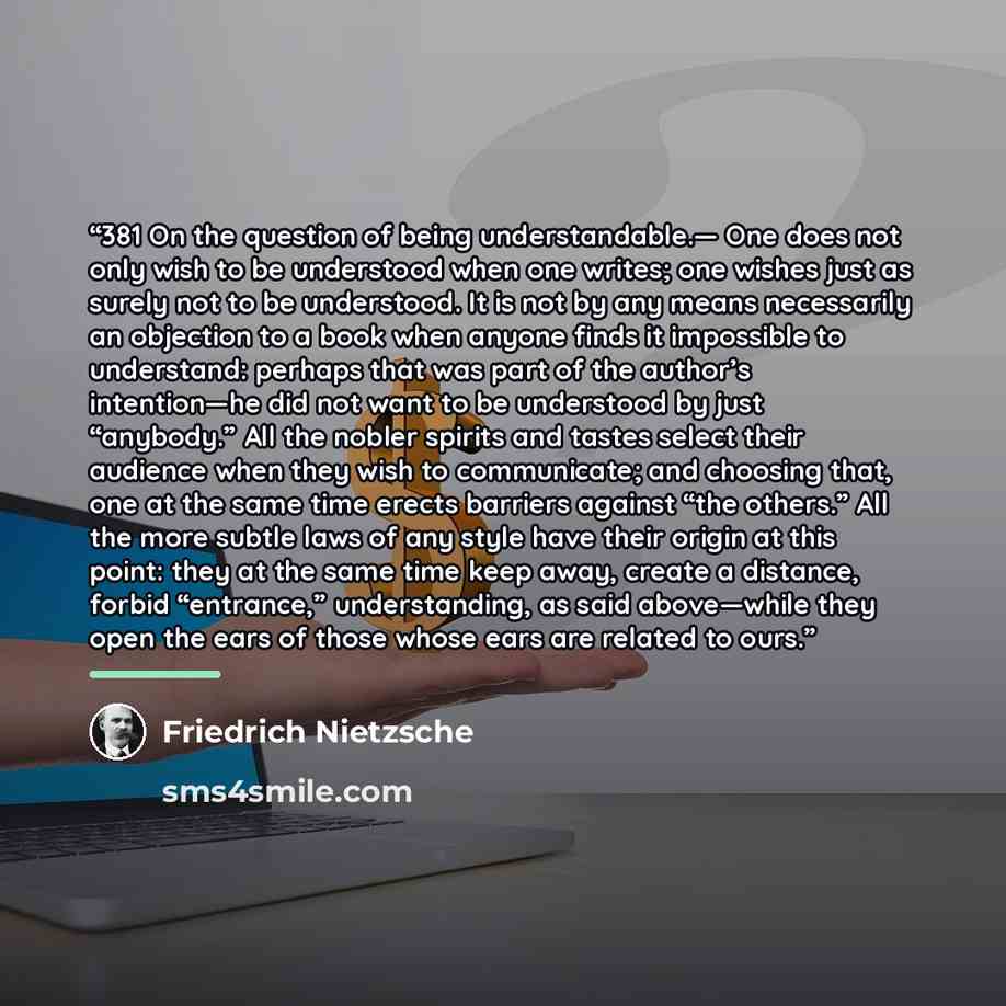 “381 On the question of being understandable.— One does not only wish to be understood when one writes; one wishes just as surely not to be understood. It is not by any means necessarily an objection to a book when anyone finds it impossible to understand: perhaps that was part of the author’s…” quote by Friedrich Nietzsche