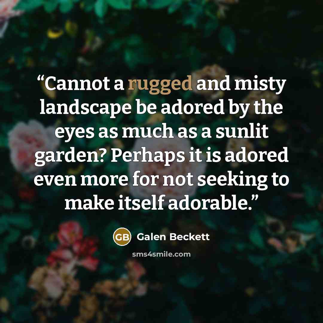 “Cannot a rugged and misty landscape be adored by the eyes as much as a sunlit garden? Perhaps it is adored even more for not seeking to make itself adorable.” quote by Galen Beckett