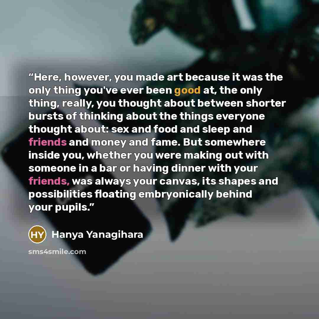 “Here, however, you made art because it was the only thing you've ever been good at, the only thing, really, you thought about between shorter bursts of thinking about the things everyone thought about: sex and food and sleep and friends and money and fame. But somewhere inside you, whether you…” quote by Hanya Yanagihara