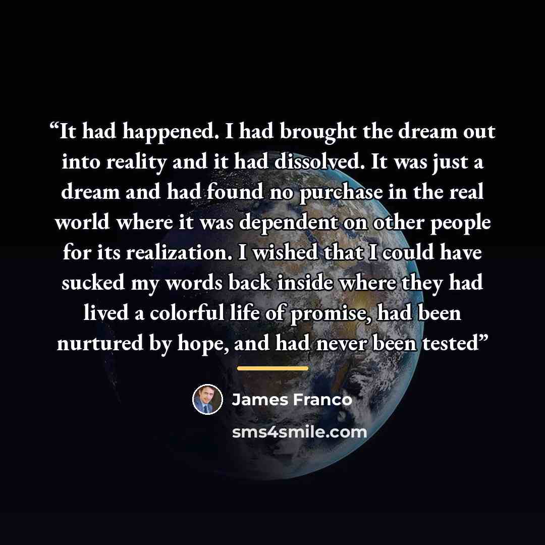 “It had happened. I had brought the dream out into reality and it had dissolved. It was just a dream and had found no purchase in the real world where it was dependent on other people for its realization. I wished that I could have sucked my words back inside where they had lived a colorful life of…” quote by James Franco