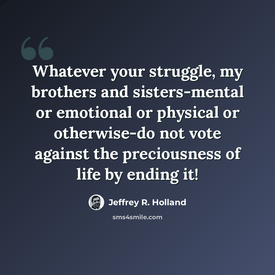 “Whatever your struggle, my brothers and sisters-mental or emotional or physical or otherwise-do not vote against the preciousness of life by ending it!” quote by Jeffrey R. Holland