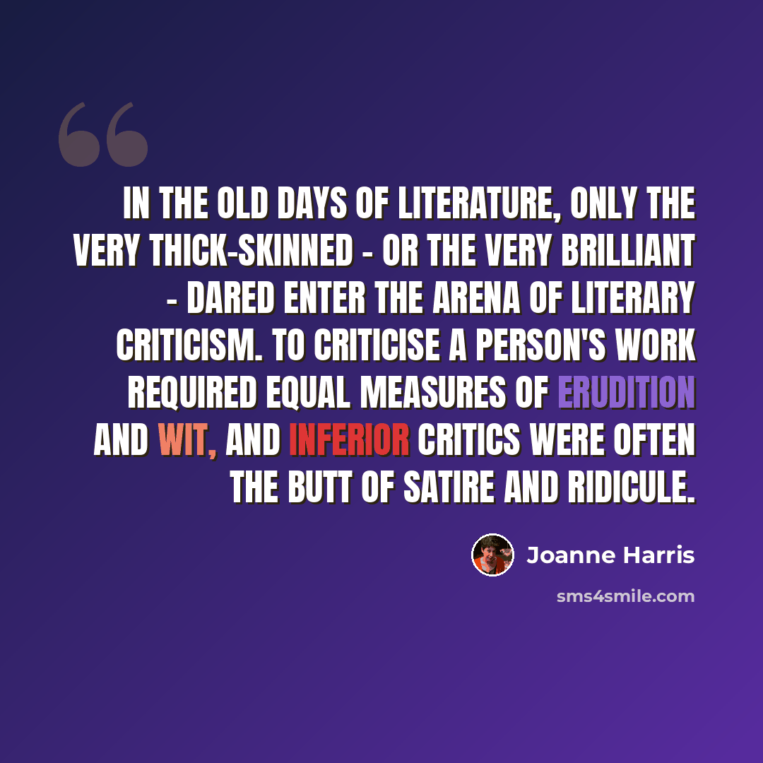 “In the old days of literature, only the very thick-skinned - or the very brilliant - dared enter the arena of literary criticism. To criticise a person's work required equal measures of erudition and wit, and inferior critics were often the butt of satire and ridicule.” quote by Joanne Harris