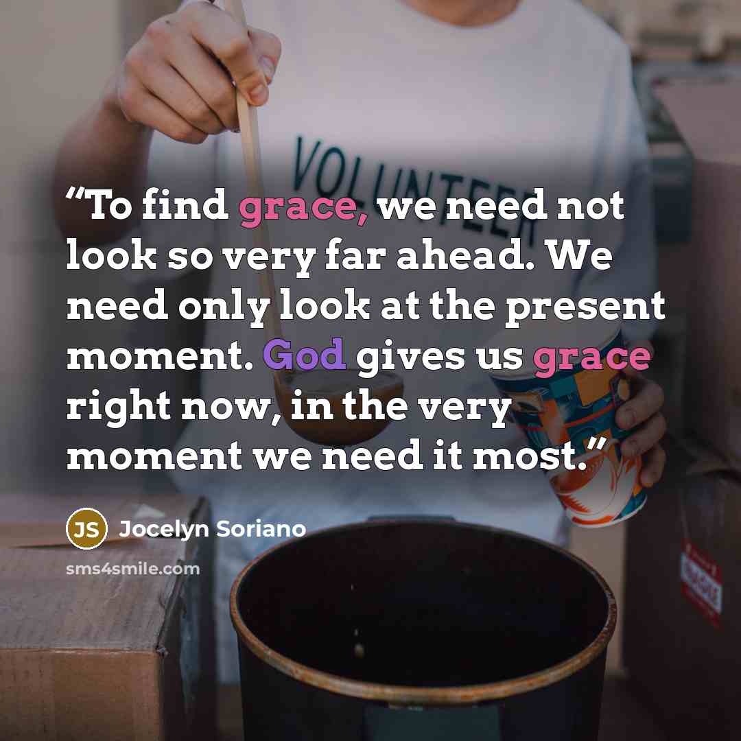 “To find grace, we need not look so very far ahead. We need only look at the present moment. God gives us grace right now, in the very moment we need it most.” quote by Jocelyn Soriano