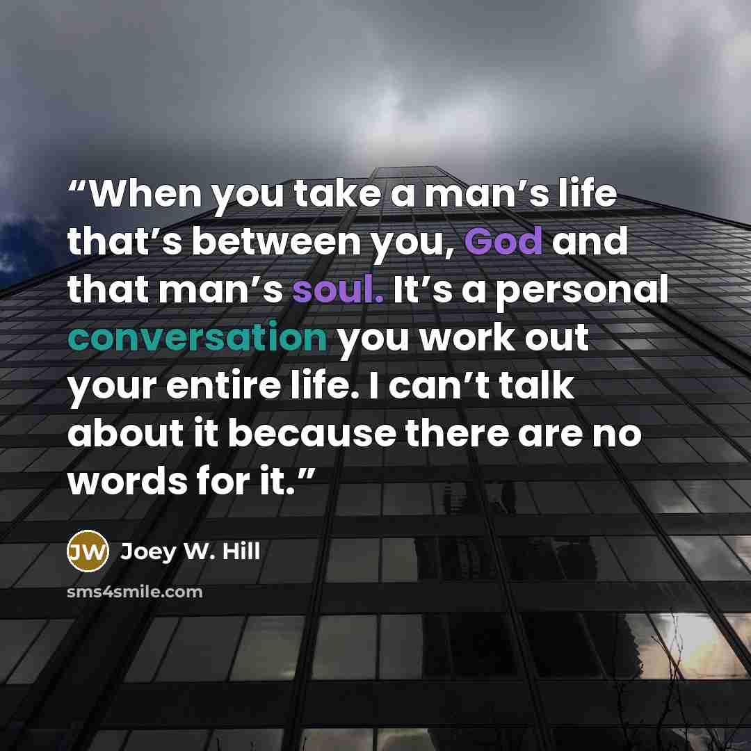 “When you take a man’s life that’s between you, God and that man’s soul. It’s a personal conversation you work out your entire life. I can’t talk about it because there are no words for it.” quote by Joey W. Hill