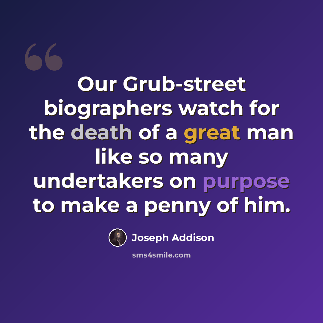 “Our Grub-street biographers watch for the death of a great man like so many undertakers on purpose to make a penny of him.” quote by Joseph Addison