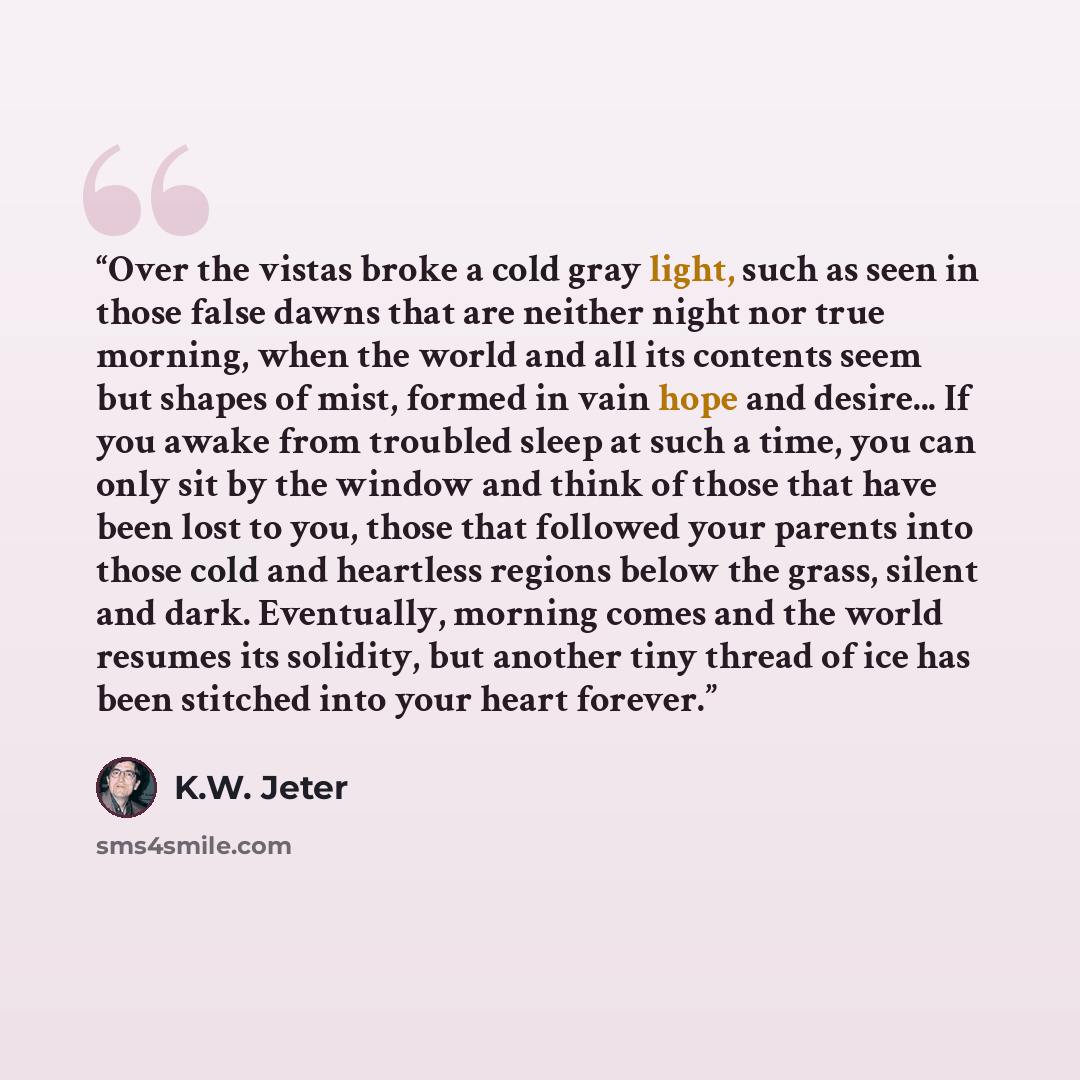 “Over the vistas broke a cold gray light, such as seen in those false dawns that are neither night nor true morning, when the world and all its contents seem but shapes of mist, formed in vain hope and desire... If you awake from troubled sleep at such a time, you can only sit by the window and…” quote by K.W. Jeter