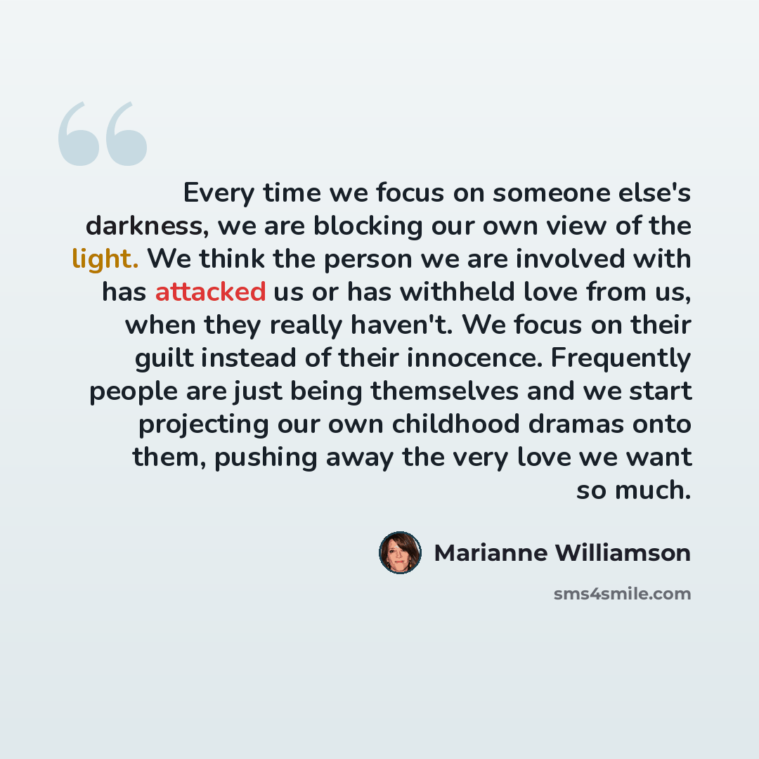 “Every time we focus on someone else's darkness, we are blocking our own view of the light. We think the person we are involved with has attacked us or has withheld love from us, when they really haven't. We focus on their guilt instead of their innocence. Frequently people are just being…” quote by Marianne Williamson