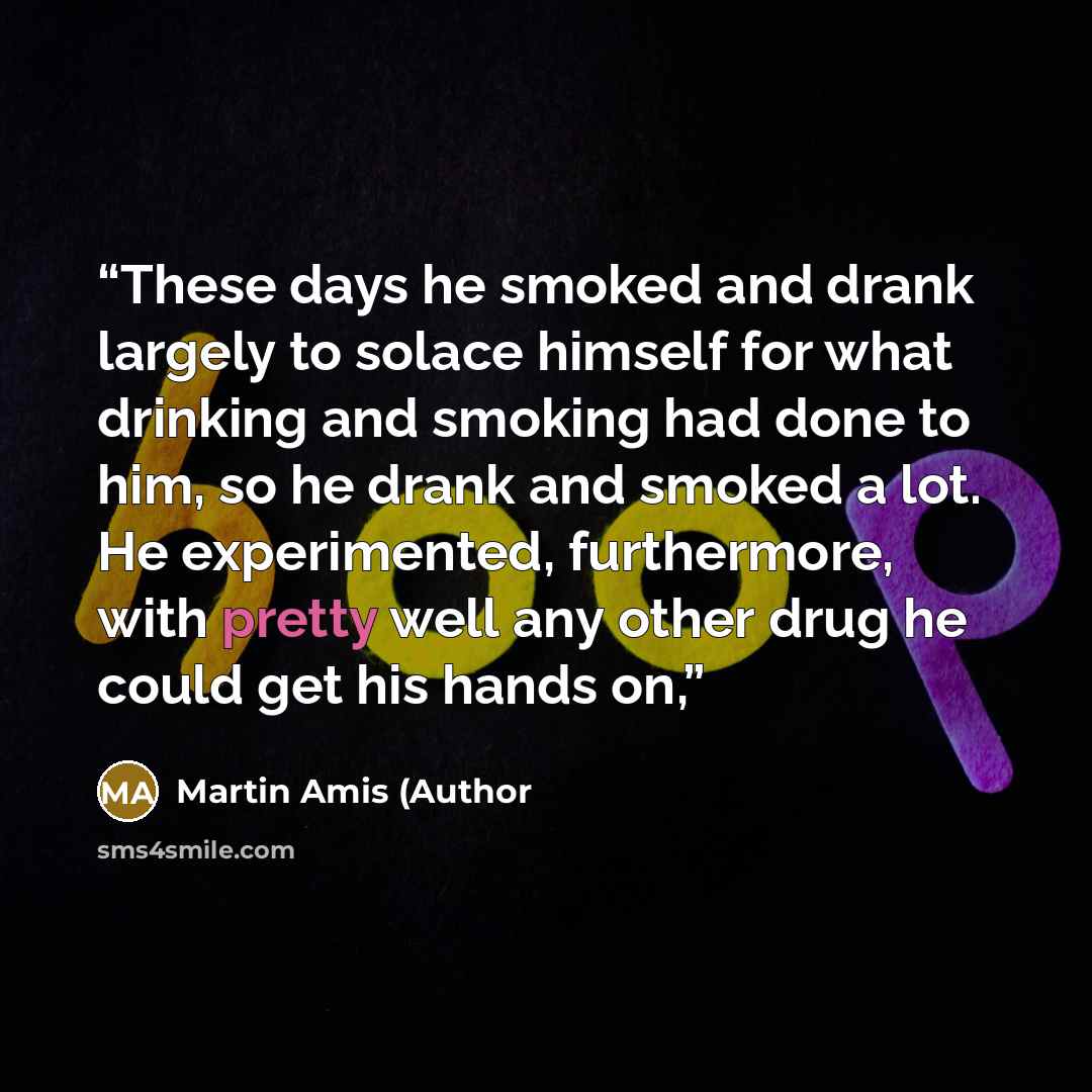 “These days he smoked and drank largely to solace himself for what drinking and smoking had done to him, so he drank and smoked a lot. He experimented, furthermore, with pretty well any other drug he could get his hands on,” quote by Martin Amis (Author