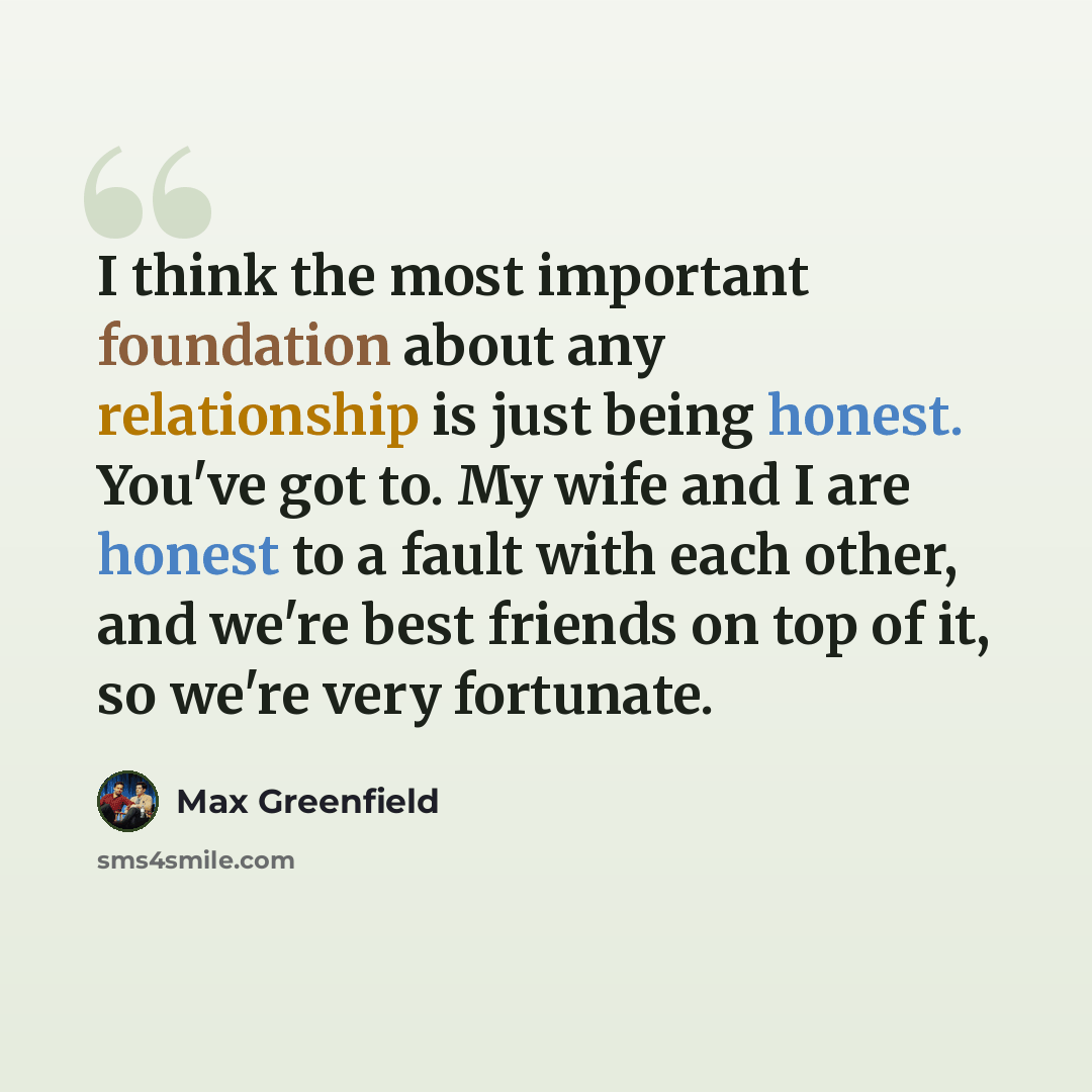 “I think the most important foundation about any relationship is just being honest. You've got to. My wife and I are honest to a fault with each other, and we're best friends on top of it, so we're very fortunate.” quote by Max Greenfield