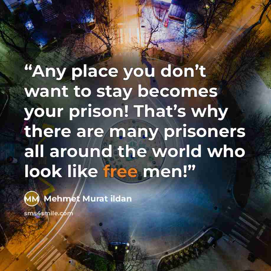 “Any place you don’t want to stay becomes your prison! That’s why there are many prisoners all around the world who look like free men!” quote by Mehmet Murat ildan