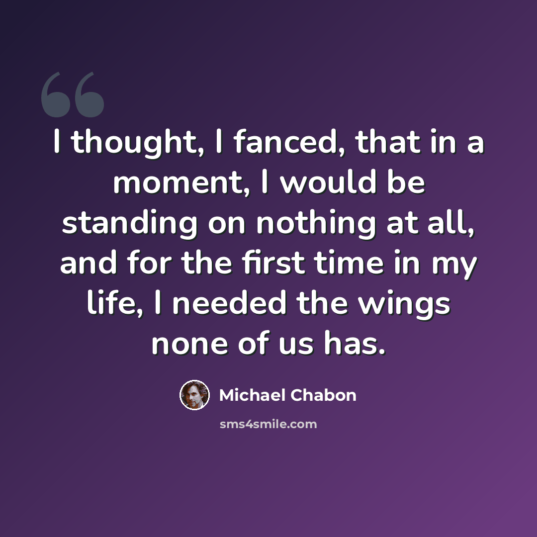 “I thought, I fanced, that in a moment, I would be standing on nothing at all, and for the first time in my life, I needed the wings none of us has.” quote by Michael Chabon