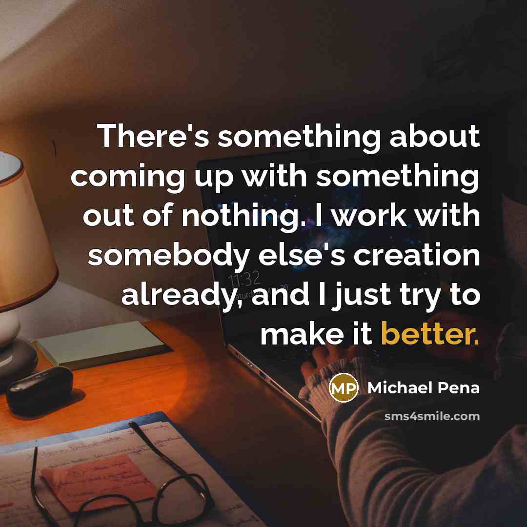 “There's something about coming up with something out of nothing. I work with somebody else's creation already, and I just try to make it better.” quote by Michael Pena