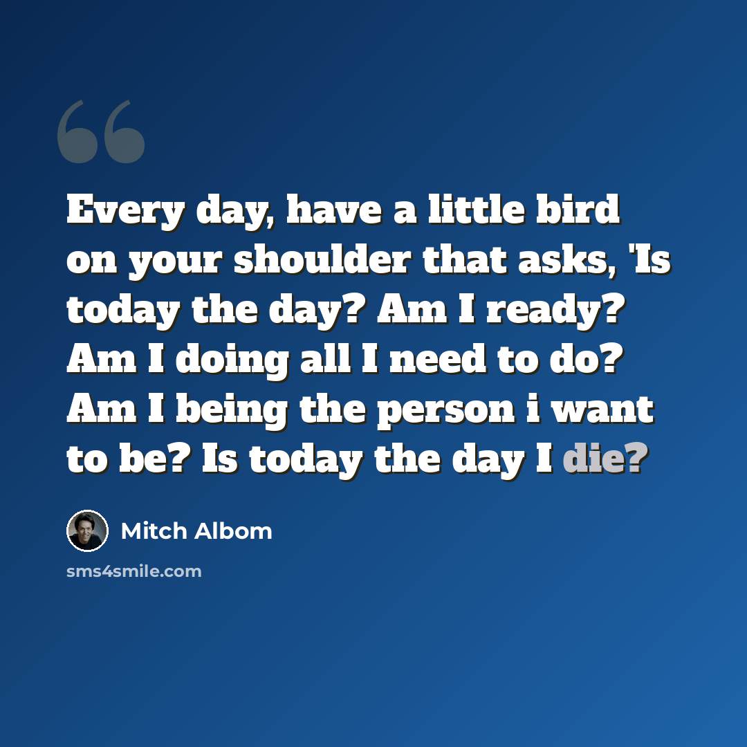 “Every day, have a little bird on your shoulder that asks, 'Is today the day? Am I ready? Am I doing all I need to do? Am I being the person i want to be? Is today the day I die?” quote by Mitch Albom