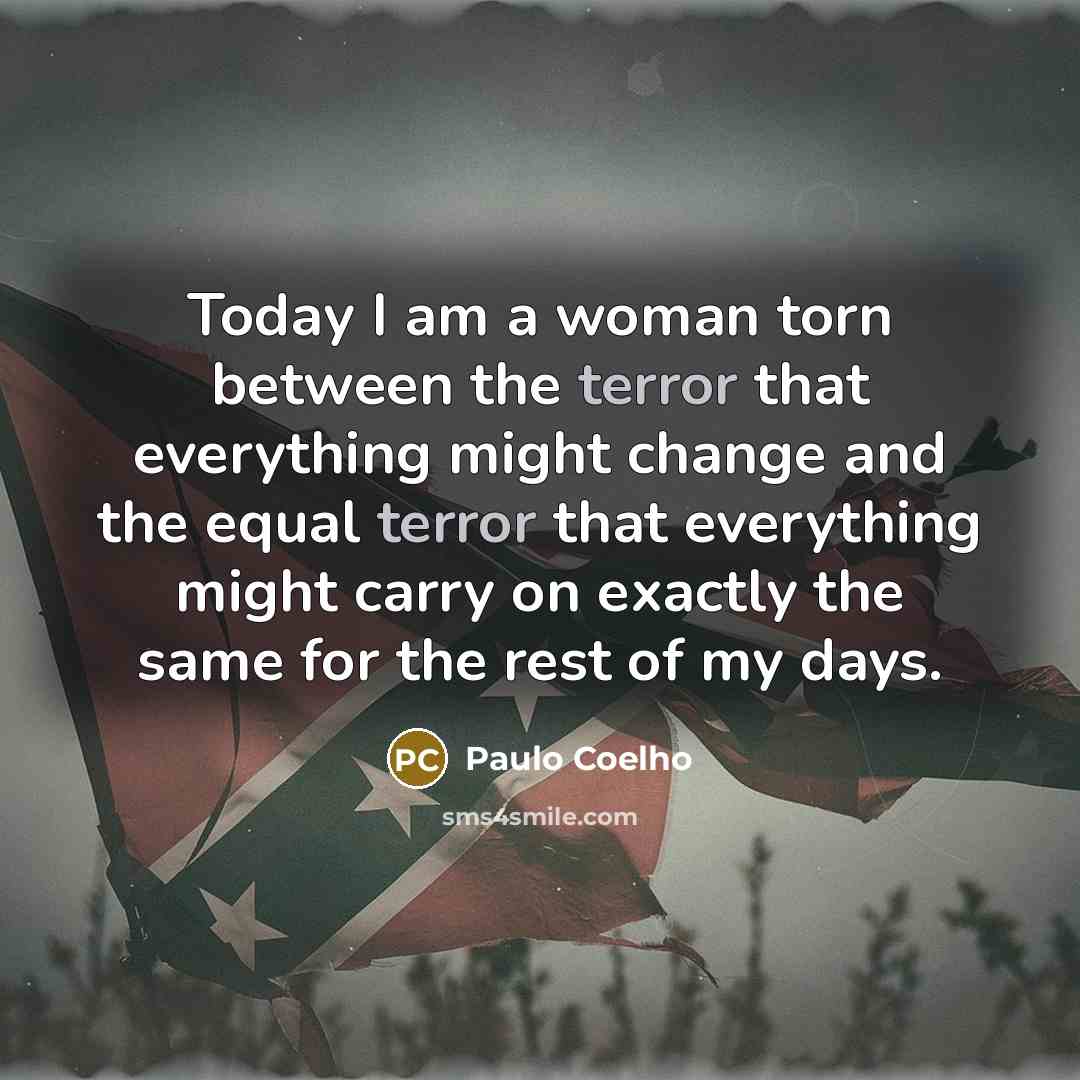 “Today I am a woman torn between the terror that everything might change and the equal terror that everything might carry on exactly the same for the rest of my days.” quote by Paulo Coelho