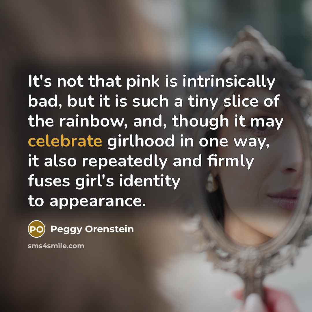 “It's not that pink is intrinsically bad, but it is such a tiny slice of the rainbow, and, though it may celebrate girlhood in one way, it also repeatedly and firmly fuses girl's identity to appearance.” quote by Peggy Orenstein