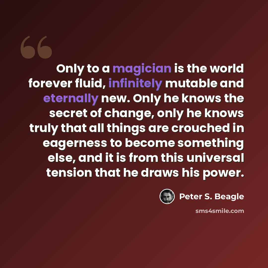 “Only to a magician is the world forever fluid, infinitely mutable and eternally new. Only he knows the secret of change, only he knows truly that all things are crouched in eagerness to become something else, and it is from this universal tension that he draws his power.” quote by Peter S. Beagle