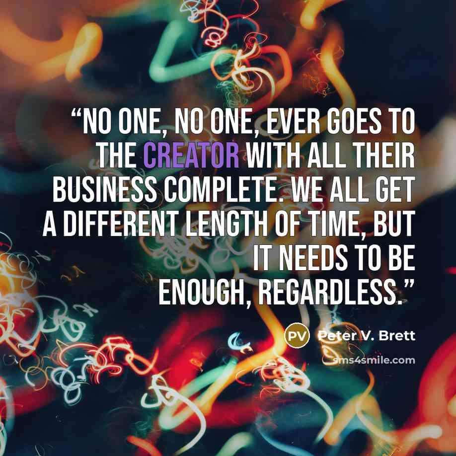 “No one, no one, ever goes to the Creator with all their business complete. We all get a different length of time, but it needs to be enough, regardless.” quote by Peter V. Brett
