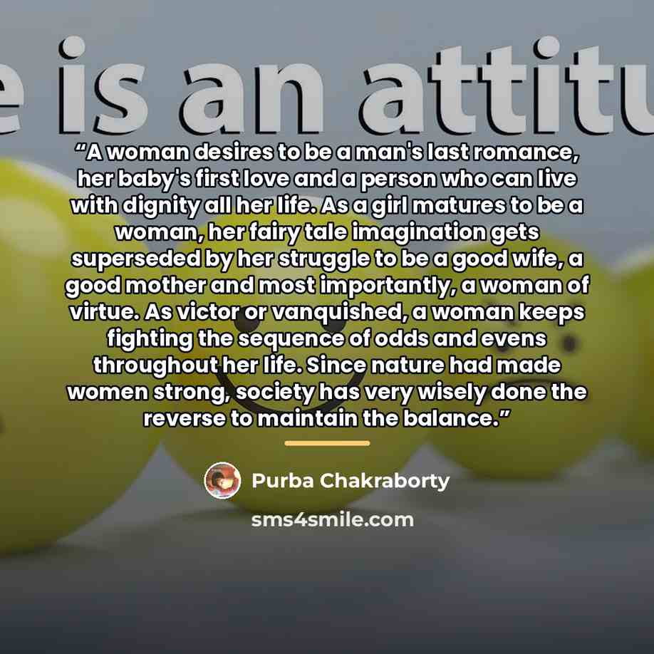 “A woman desires to be a man's last romance, her baby's first love and a person who can live with dignity all her life. As a girl matures to be a woman, her fairy tale imagination gets superseded by her struggle to be a good wife, a good mother and most importantly, a woman of virtue. As victor or…” quote by Purba Chakraborty