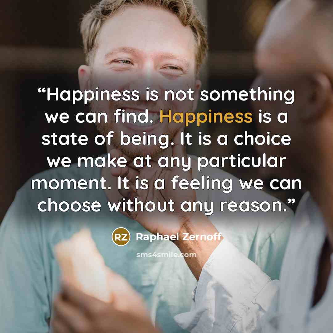“Happiness is not something we can find. Happiness is a state of being. It is a choice we make at any particular moment. It is a feeling we can choose without any reason.” quote by Raphael Zernoff
