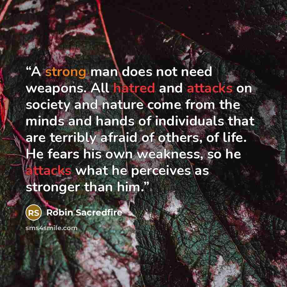 “A strong man does not need weapons. All hatred and attacks on society and nature come from the minds and hands of individuals that are terribly afraid of others, of life. He fears his own weakness, so he attacks what he perceives as stronger than him.” quote by Robin Sacredfire