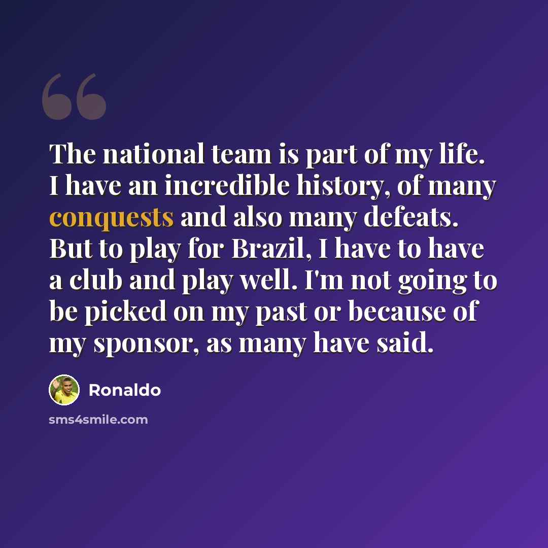 “The national team is part of my life. I have an incredible history, of many conquests and also many defeats. But to play for Brazil, I have to have a club and play well. I'm not going to be picked on my past or because of my sponsor, as many have said.” quote by Ronaldo