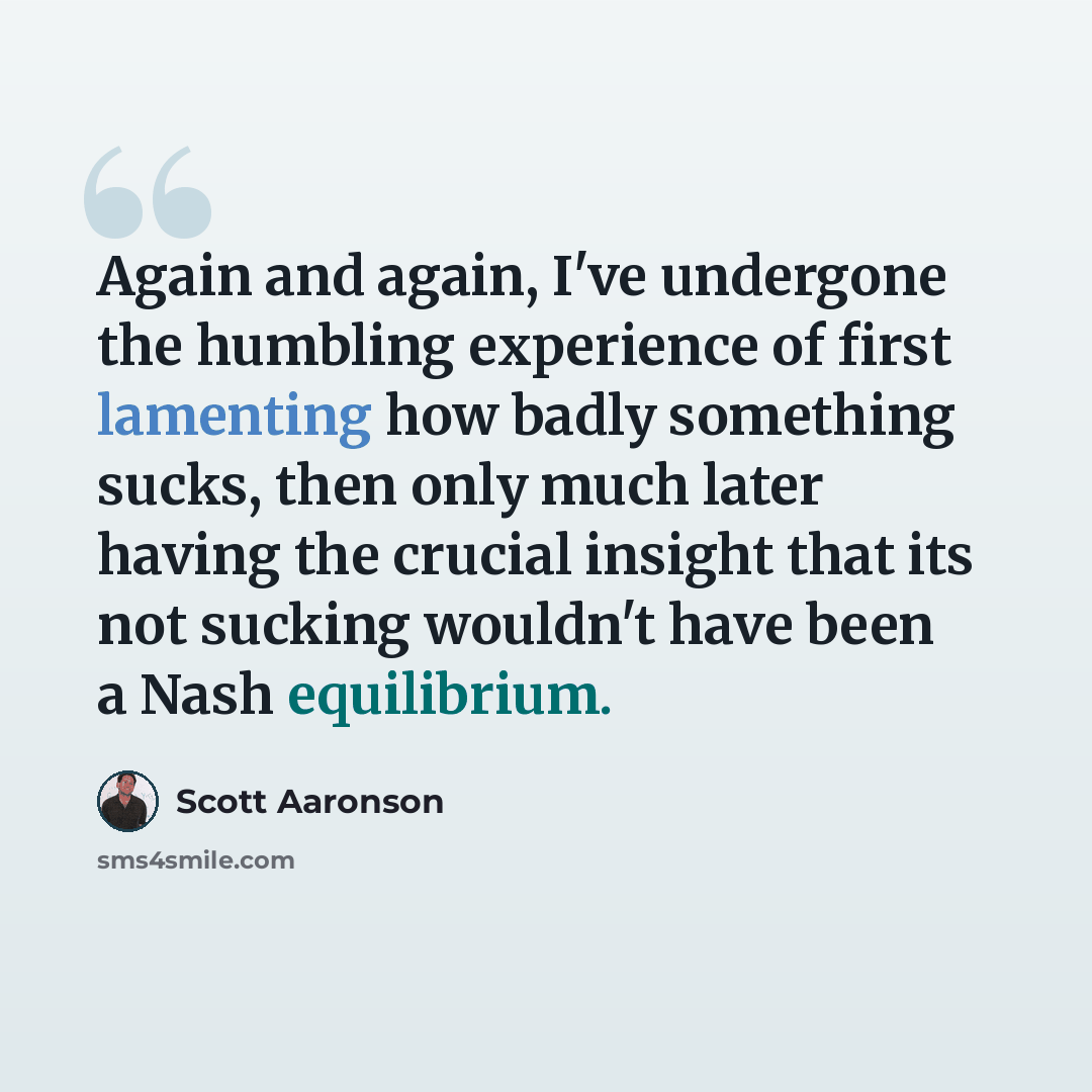 “Again and again, I've undergone the humbling experience of first lamenting how badly something sucks, then only much later having the crucial insight that its not sucking wouldn't have been a Nash equilibrium.” quote by Scott Aaronson