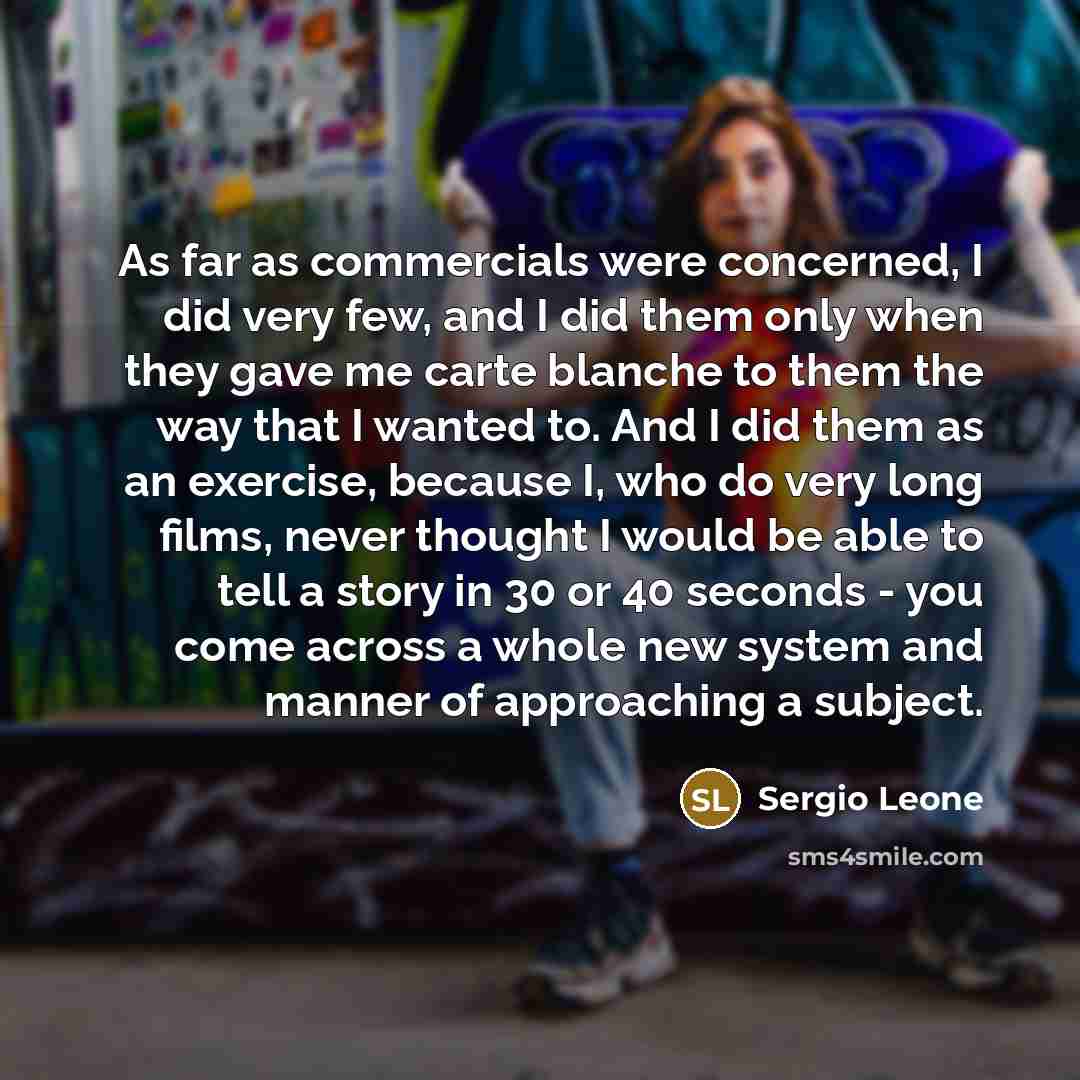 “As far as commercials were concerned, I did very few, and I did them only when they gave me carte blanche to them the way that I wanted to. And I did them as an exercise, because I, who do very long films, never thought I would be able to tell a story in 30 or 40 seconds - you come across a whole…” quote by Sergio Leone