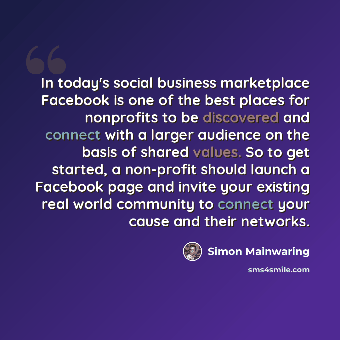 “In today's social business marketplace Facebook is one of the best places for nonprofits to be discovered and connect with a larger audience on the basis of shared values. So to get started, a non-profit should launch a Facebook page and invite your existing real world community to connect your…” quote by Simon Mainwaring