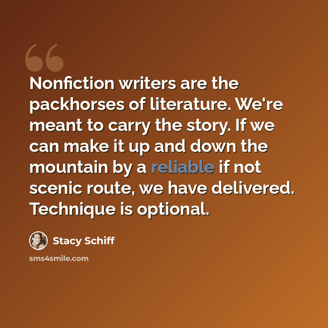 “Nonfiction writers are the packhorses of literature. We're meant to carry the story. If we can make it up and down the mountain by a reliable if not scenic route, we have delivered. Technique is optional.” quote by Stacy Schiff