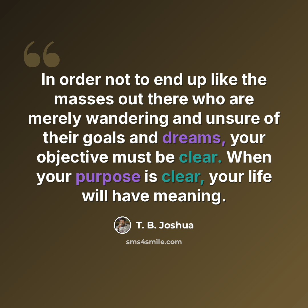 “In order not to end up like the masses out there who are merely wandering and unsure of their goals and dreams, your objective must be clear. When your purpose is clear, your life will have meaning.” quote by T. B. Joshua