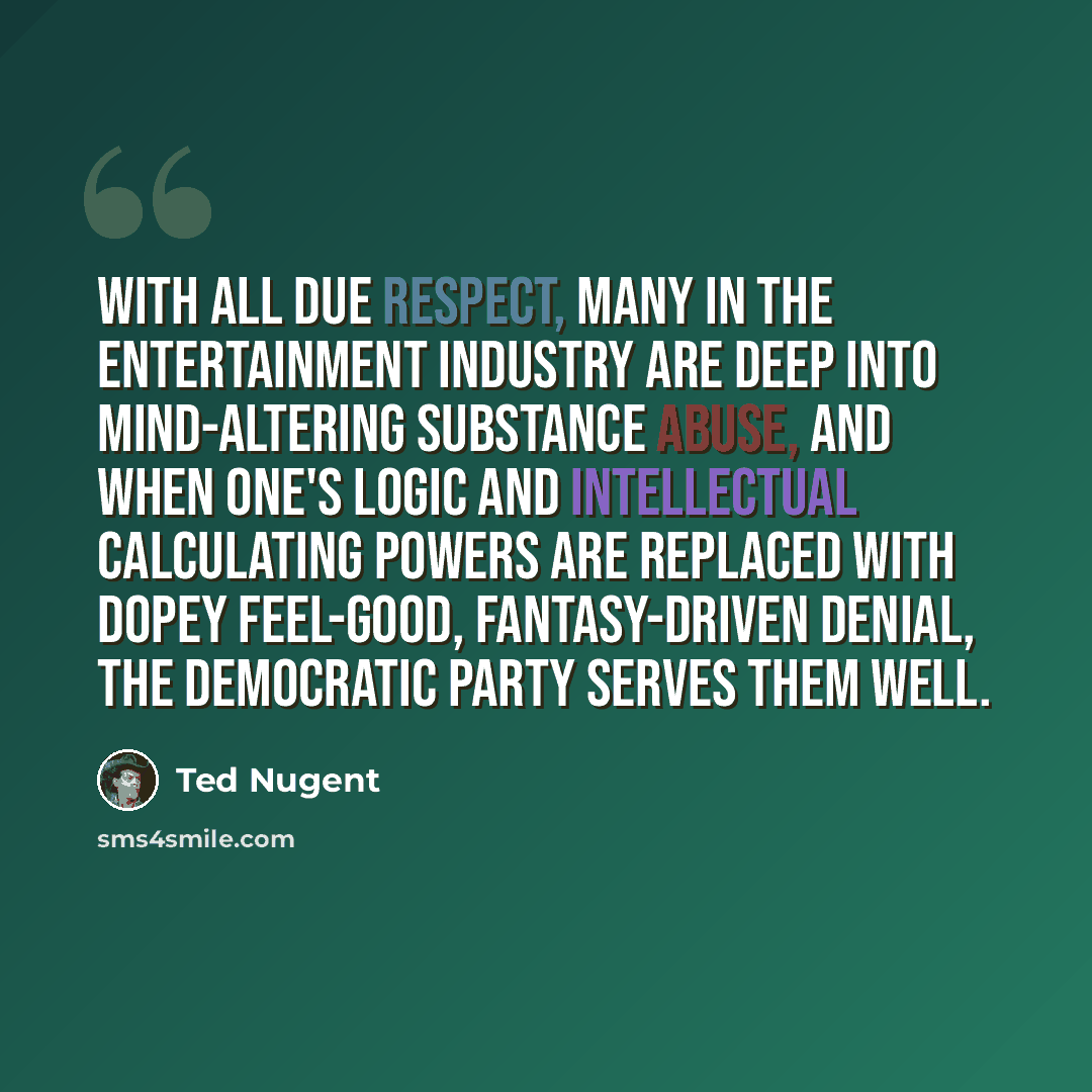 “With all due respect, many in the entertainment industry are deep into mind-altering substance abuse, and when one's logic and intellectual calculating powers are replaced with dopey feel-good, fantasy-driven denial, the democratic party serves them well.” quote by Ted Nugent