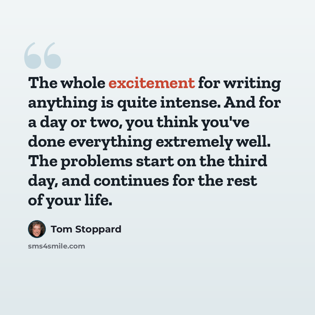 “The whole excitement for writing anything is quite intense. And for a day or two, you think you've done everything extremely well. The problems start on the third day, and continues for the rest of your life.” quote by Tom Stoppard