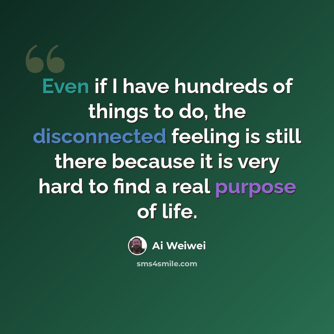 “Even if I have hundreds of things to do, the disconnected feeling is still there because it is very hard to find a real purpose of life.” quote by Ai Weiwei