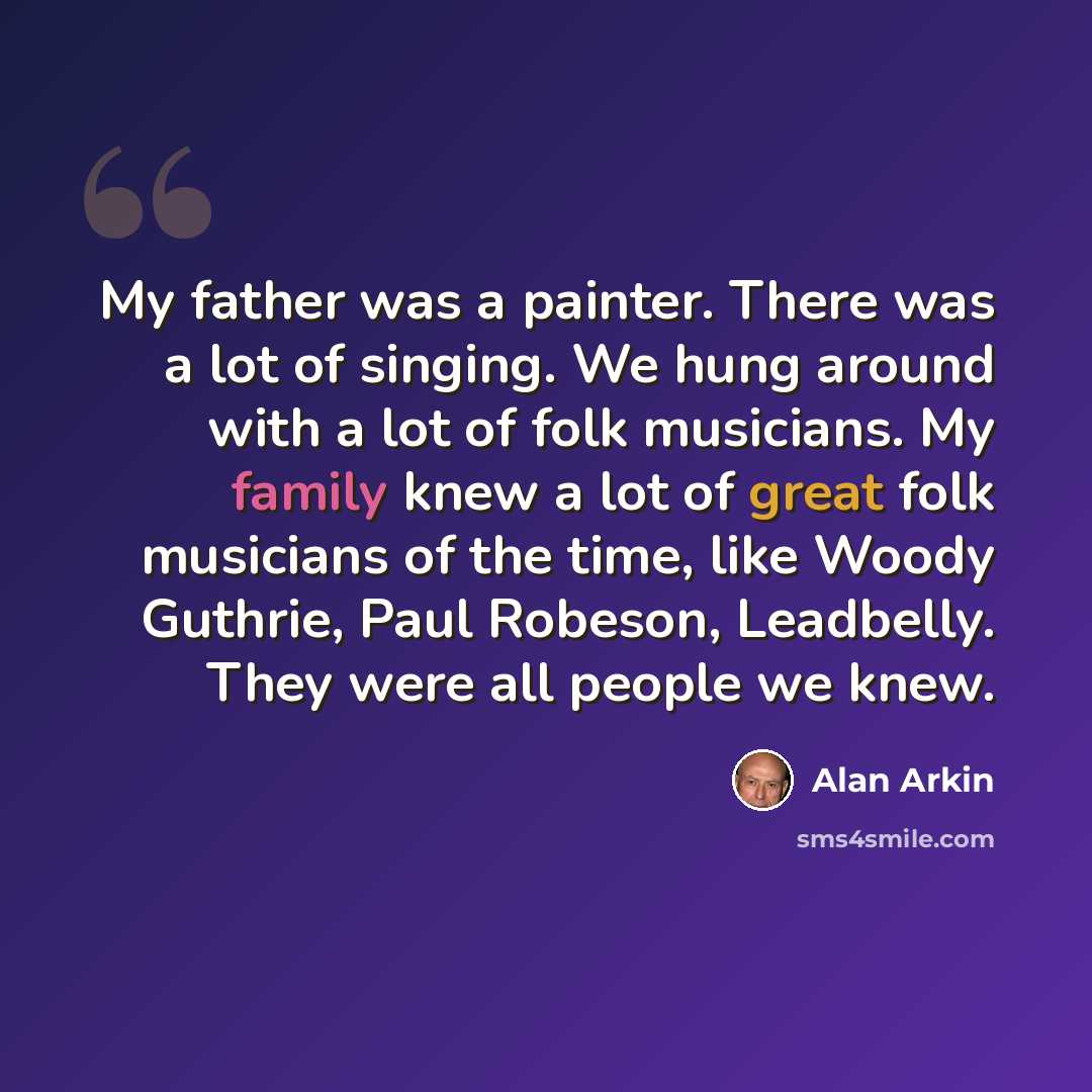“My father was a painter. There was a lot of singing. We hung around with a lot of folk musicians. My family knew a lot of great folk musicians of the time, like Woody Guthrie, Paul Robeson, Leadbelly. They were all people we knew.” quote by Alan Arkin