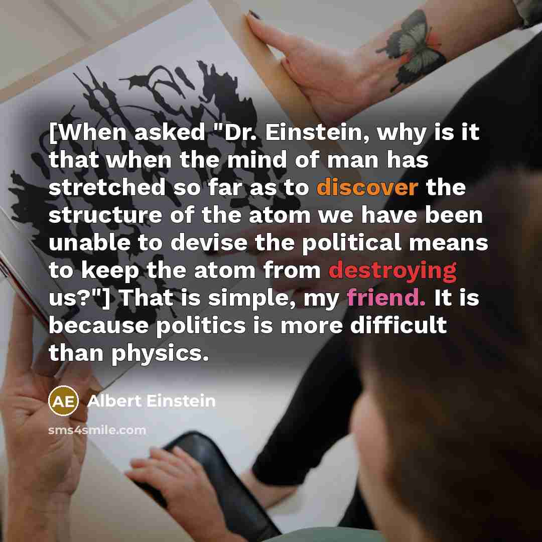 “[When asked "Dr. Einstein, why is it that when the mind of man has stretched so far as to discover the structure of the atom we have been unable to devise the political means to keep the atom from destroying us?"] That is simple, my friend. It is because politics is more difficult than physics.” quote by Albert Einstein