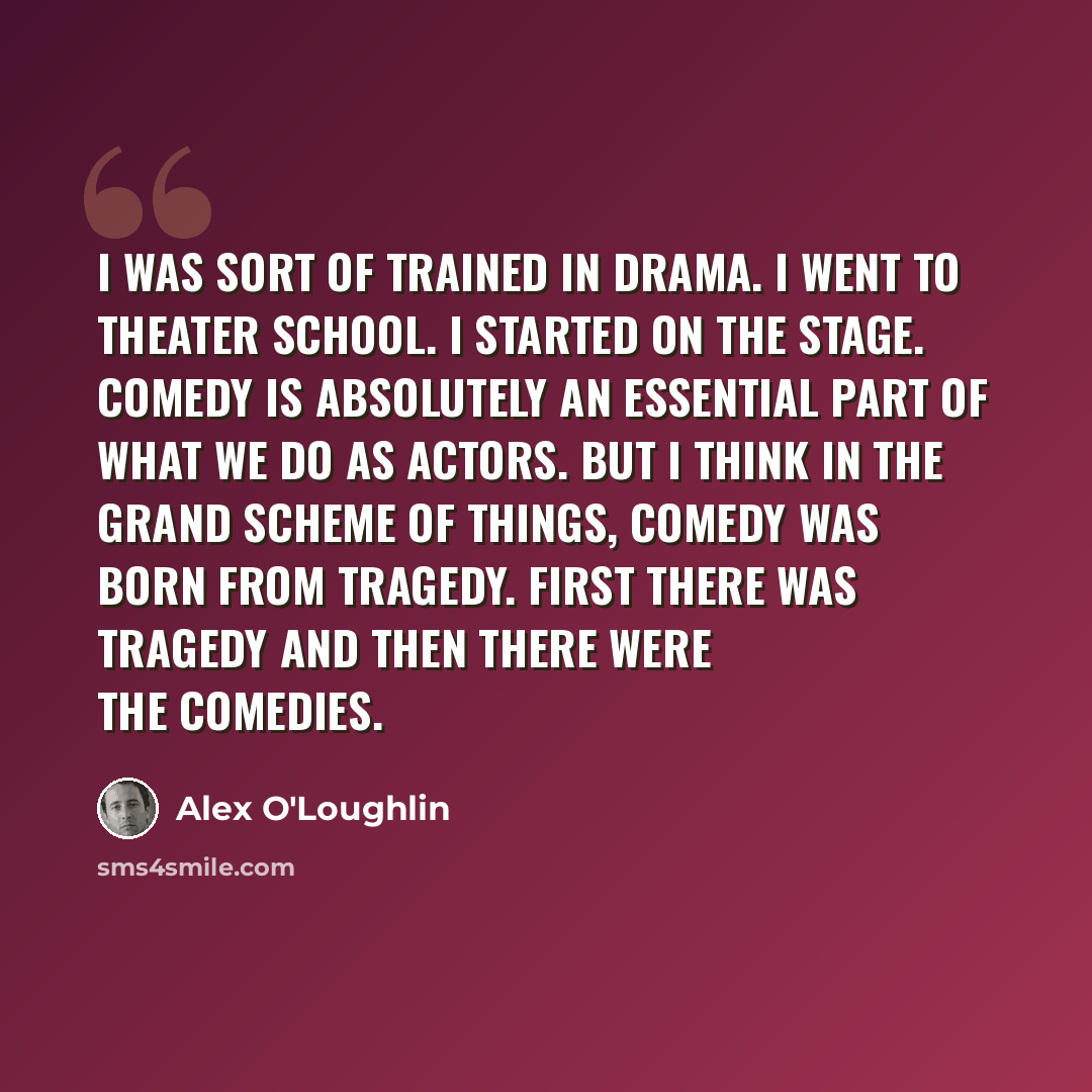 “I was sort of trained in drama. I went to theater school. I started on the stage. Comedy is absolutely an essential part of what we do as actors. But I think in the grand scheme of things, comedy was born from tragedy. First there was tragedy and then there were the comedies.” quote by Alex O'Loughlin