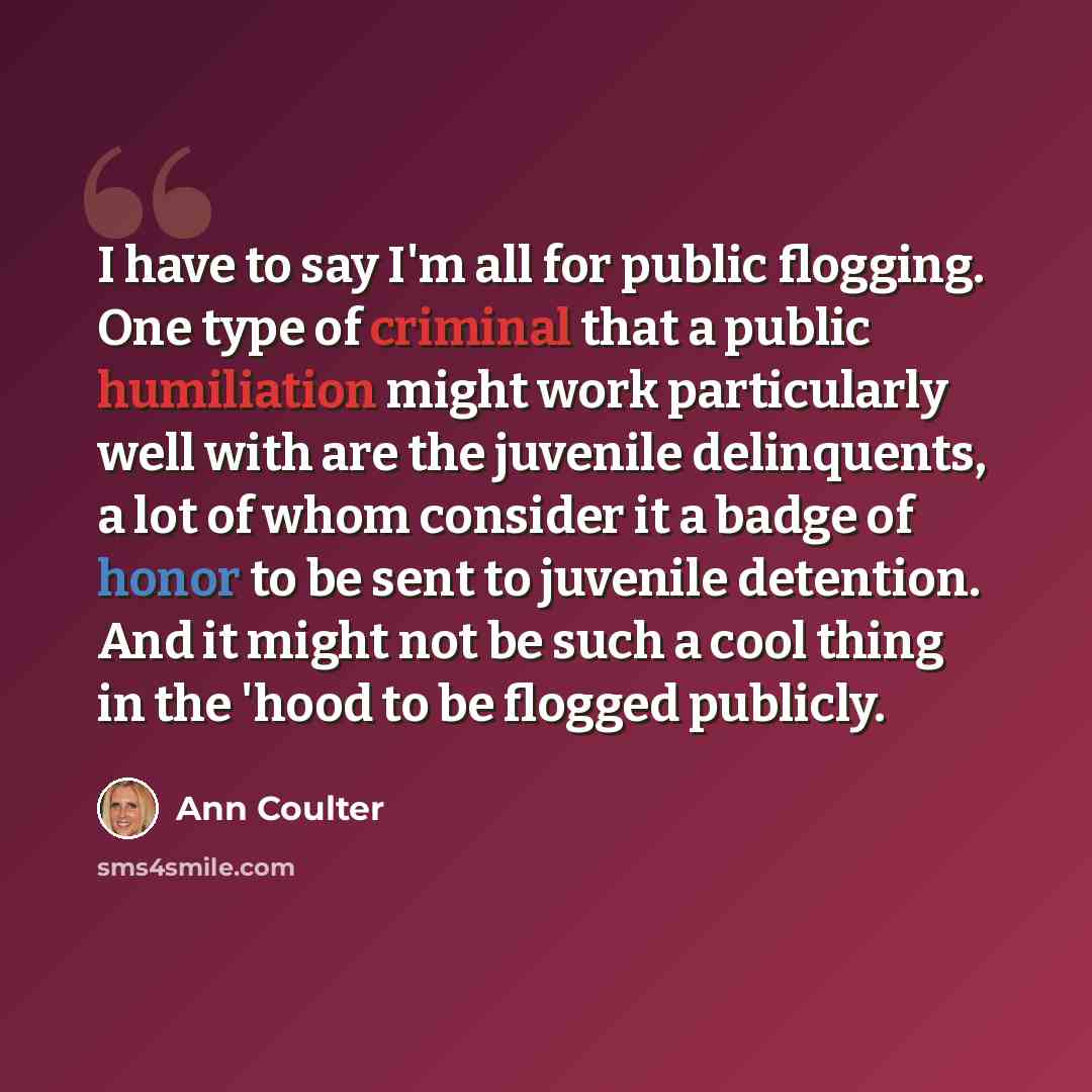 “I have to say I'm all for public flogging. One type of criminal that a public humiliation might work particularly well with are the juvenile delinquents, a lot of whom consider it a badge of honor to be sent to juvenile detention. And it might not be such a cool thing in the 'hood to be flogged…” quote by Ann Coulter