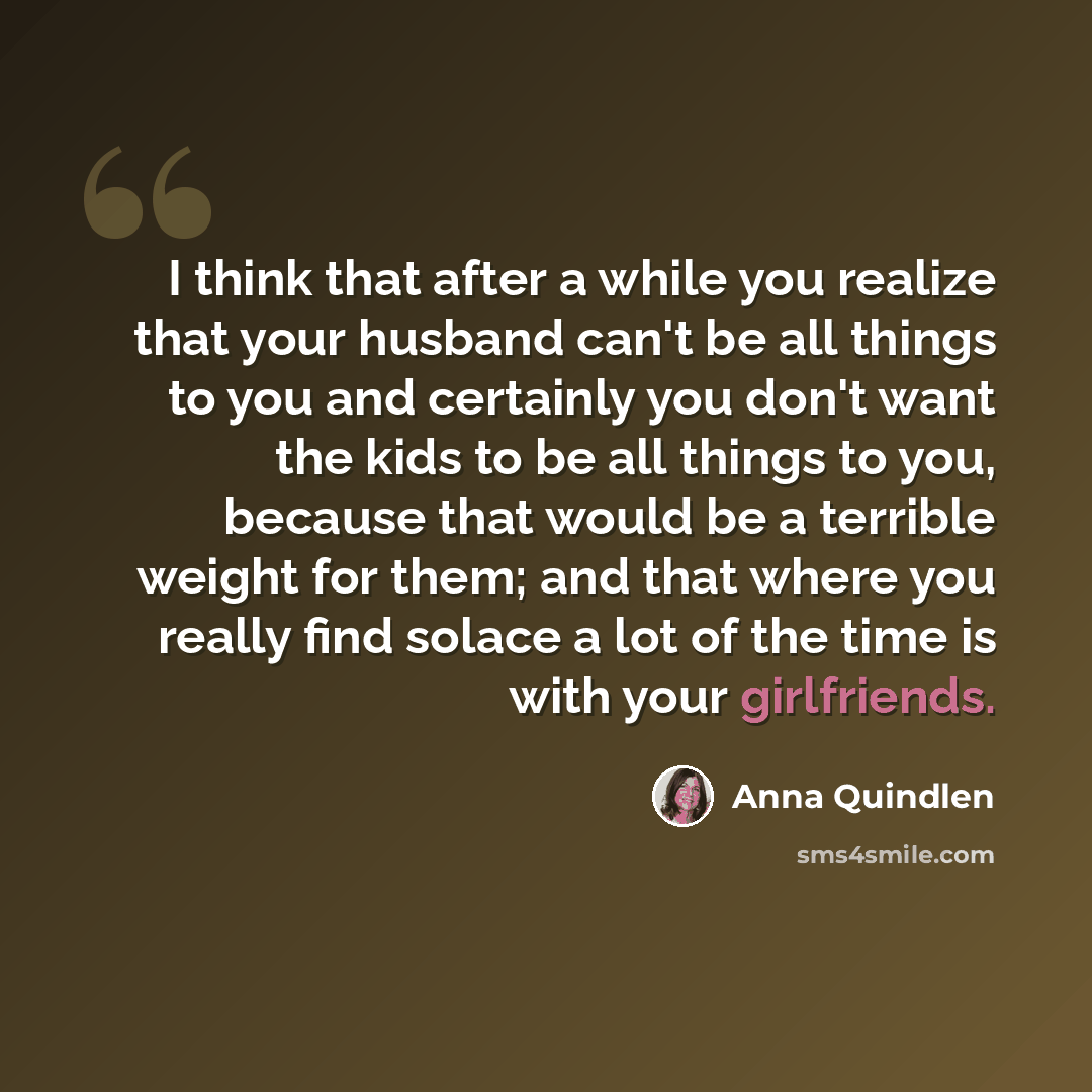 “I think that after a while you realize that your husband can't be all things to you and certainly you don't want the kids to be all things to you, because that would be a terrible weight for them; and that where you really find solace a lot of the time is with your girlfriends.” quote by Anna Quindlen