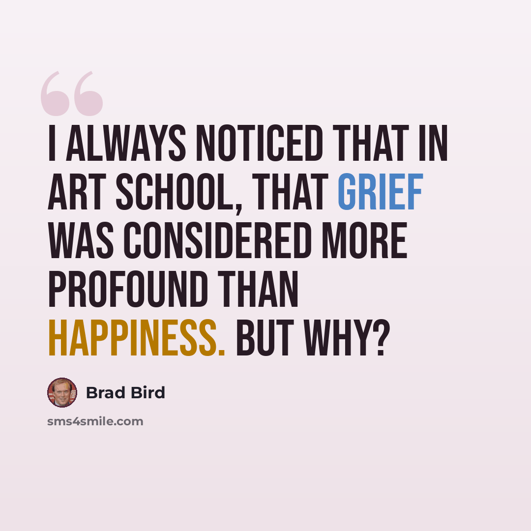 “I always noticed that in art school, that grief was considered more profound than happiness. But why?” quote by Brad Bird