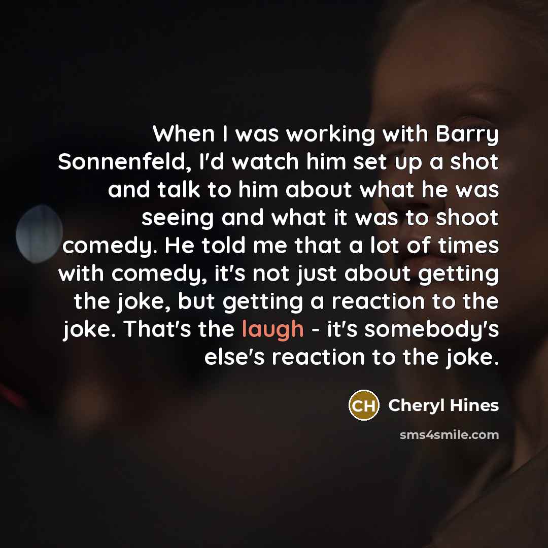 “When I was working with Barry Sonnenfeld, I'd watch him set up a shot and talk to him about what he was seeing and what it was to shoot comedy. He told me that a lot of times with comedy, it's not just about getting the joke, but getting a reaction to the joke. That's the laugh - it's somebody's…” quote by Cheryl Hines
